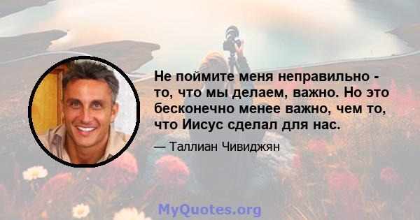 Не поймите меня неправильно - то, что мы делаем, важно. Но это бесконечно менее важно, чем то, что Иисус сделал для нас.