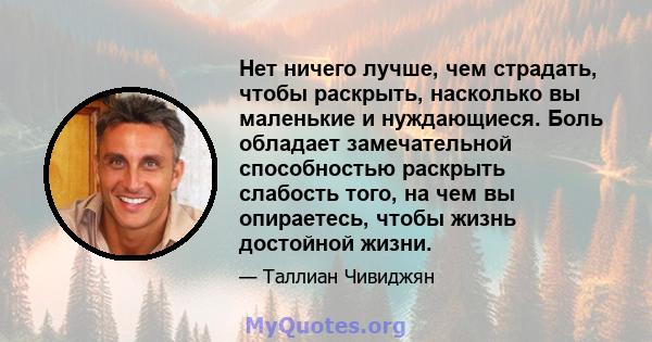 Нет ничего лучше, чем страдать, чтобы раскрыть, насколько вы маленькие и нуждающиеся. Боль обладает замечательной способностью раскрыть слабость того, на чем вы опираетесь, чтобы жизнь достойной жизни.