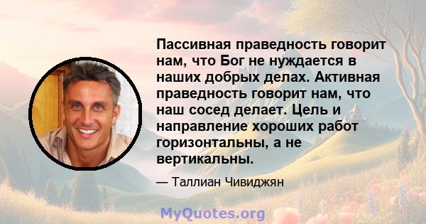 Пассивная праведность говорит нам, что Бог не нуждается в наших добрых делах. Активная праведность говорит нам, что наш сосед делает. Цель и направление хороших работ горизонтальны, а не вертикальны.