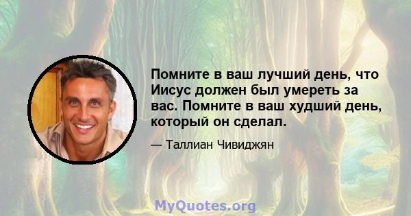 Помните в ваш лучший день, что Иисус должен был умереть за вас. Помните в ваш худший день, который он сделал.