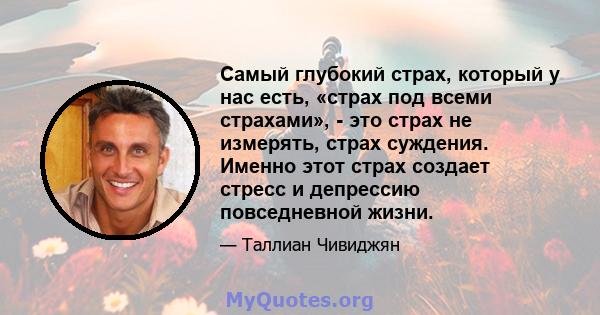 Самый глубокий страх, который у нас есть, «страх под всеми страхами», - это страх не измерять, страх суждения. Именно этот страх создает стресс и депрессию повседневной жизни.