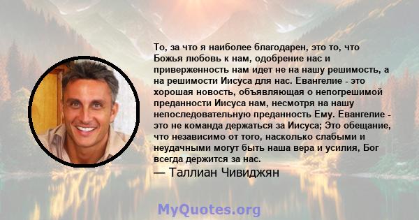 То, за что я наиболее благодарен, это то, что Божья любовь к нам, одобрение нас и приверженность нам идет не на нашу решимость, а на решимости Иисуса для нас. Евангелие - это хорошая новость, объявляющая о непогрешимой