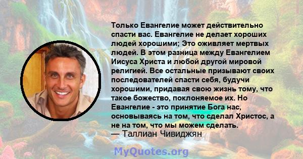 Только Евангелие может действительно спасти вас. Евангелие не делает хороших людей хорошими; Это оживляет мертвых людей. В этом разница между Евангелием Иисуса Христа и любой другой мировой религией. Все остальные