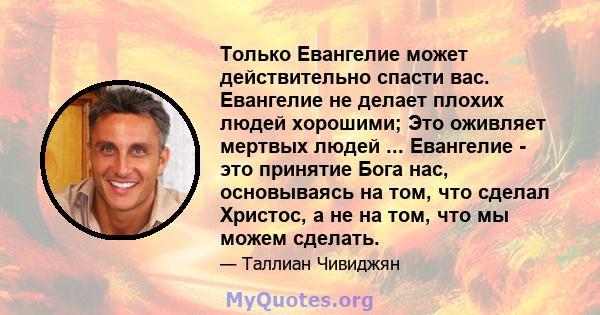 Только Евангелие может действительно спасти вас. Евангелие не делает плохих людей хорошими; Это оживляет мертвых людей ... Евангелие - это принятие Бога нас, основываясь на том, что сделал Христос, а не на том, что мы