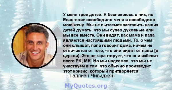 У меня трое детей. Я беспокоюсь о них, но Евангелие освободило меня и освободило мою жену. Мы не пытаемся заставить наших детей думать, что мы супер духовные или мы все вместе. Они видят, как мама и папа являются