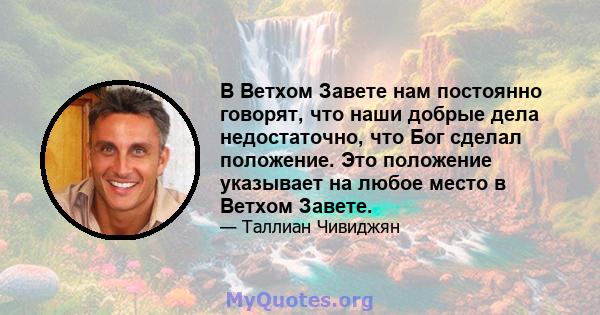 В Ветхом Завете нам постоянно говорят, что наши добрые дела недостаточно, что Бог сделал положение. Это положение указывает на любое место в Ветхом Завете.