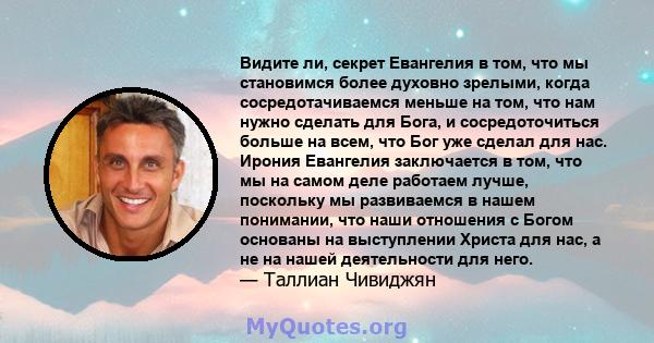 Видите ли, секрет Евангелия в том, что мы становимся более духовно зрелыми, когда сосредотачиваемся меньше на том, что нам нужно сделать для Бога, и сосредоточиться больше на всем, что Бог уже сделал для нас. Ирония