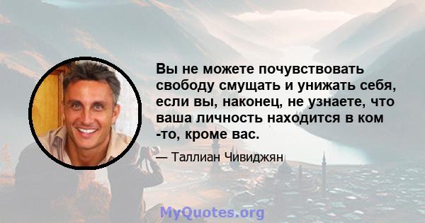 Вы не можете почувствовать свободу смущать и унижать себя, если вы, наконец, не узнаете, что ваша личность находится в ком -то, кроме вас.