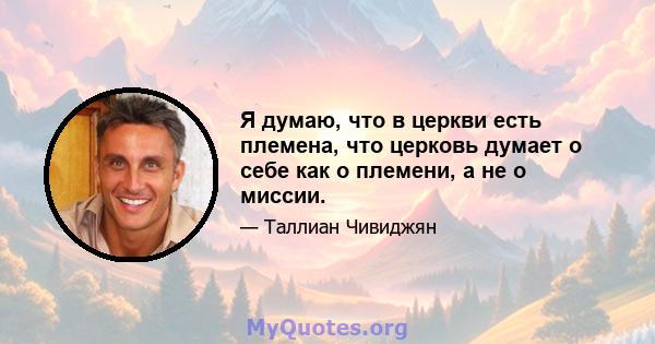 Я думаю, что в церкви есть племена, что церковь думает о себе как о племени, а не о миссии.