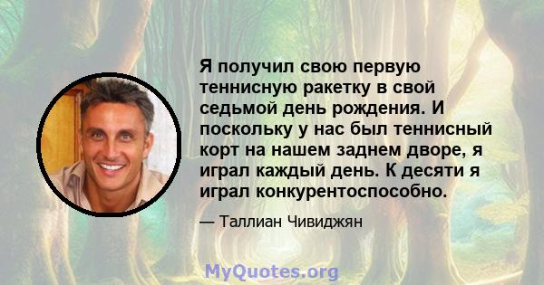 Я получил свою первую теннисную ракетку в свой седьмой день рождения. И поскольку у нас был теннисный корт на нашем заднем дворе, я играл каждый день. К десяти я играл конкурентоспособно.