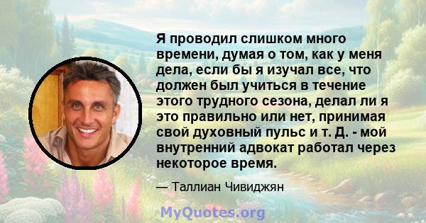 Я проводил слишком много времени, думая о том, как у меня дела, если бы я изучал все, что должен был учиться в течение этого трудного сезона, делал ли я это правильно или нет, принимая свой духовный пульс и т. Д. - мой