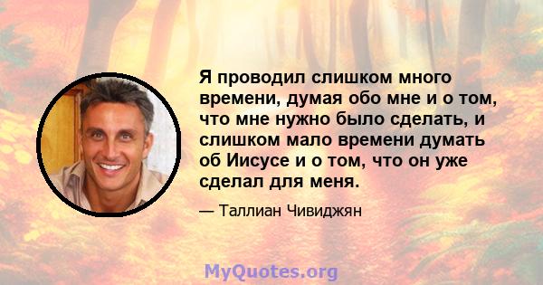 Я проводил слишком много времени, думая обо мне и о том, что мне нужно было сделать, и слишком мало времени думать об Иисусе и о том, что он уже сделал для меня.