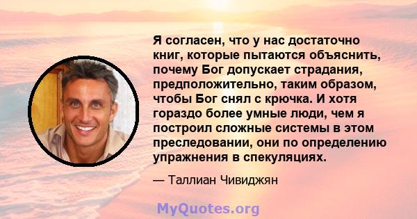 Я согласен, что у нас достаточно книг, которые пытаются объяснить, почему Бог допускает страдания, предположительно, таким образом, чтобы Бог снял с крючка. И хотя гораздо более умные люди, чем я построил сложные