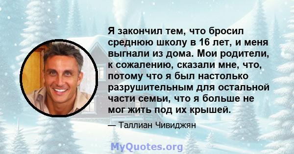 Я закончил тем, что бросил среднюю школу в 16 лет, и меня выгнали из дома. Мои родители, к сожалению, сказали мне, что, потому что я был настолько разрушительным для остальной части семьи, что я больше не мог жить под