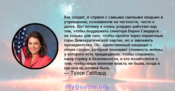 Как солдат, я служил с самыми смелыми людьми в учреждении, основанном на честности, чести и долге. Вот почему я очень усердно работаю над тем, чтобы поддержать сенатора Берни Сандерса - не только для того, чтобы пройти