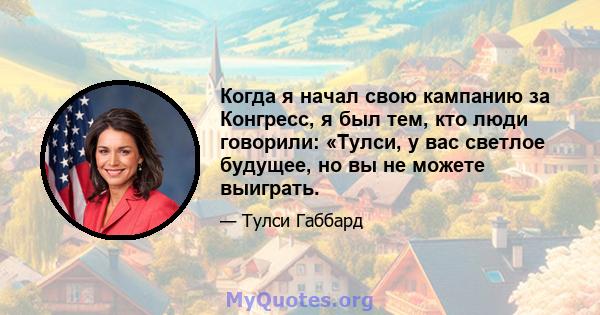 Когда я начал свою кампанию за Конгресс, я был тем, кто люди говорили: «Тулси, у вас светлое будущее, но вы не можете выиграть.