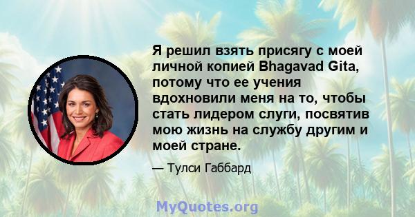 Я решил взять присягу с моей личной копией Bhagavad Gita, потому что ее учения вдохновили меня на то, чтобы стать лидером слуги, посвятив мою жизнь на службу другим и моей стране.