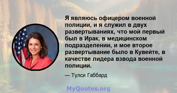 Я являюсь офицером военной полиции, и я служил в двух развертываниях, что мой первый был в Ирак, в медицинском подразделении, и мое второе развертывание было в Кувейте, в качестве лидера взвода военной полиции.