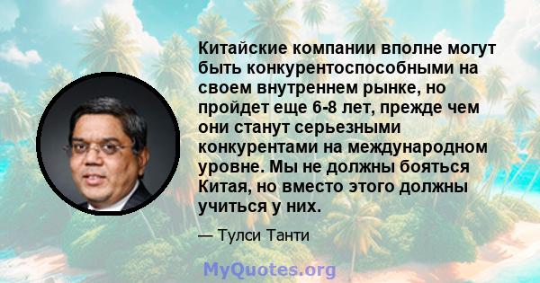 Китайские компании вполне могут быть конкурентоспособными на своем внутреннем рынке, но пройдет еще 6-8 лет, прежде чем они станут серьезными конкурентами на международном уровне. Мы не должны бояться Китая, но вместо