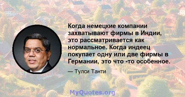 Когда немецкие компании захватывают фирмы в Индии, это рассматривается как нормальное. Когда индеец покупает одну или две фирмы в Германии, это что -то особенное.