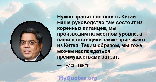 Нужно правильно понять Китай. Наше руководство там состоит из коренных китайцев, мы производим на местном уровне, а наши поставщики также приезжают из Китая. Таким образом, мы тоже можем наслаждаться преимуществами