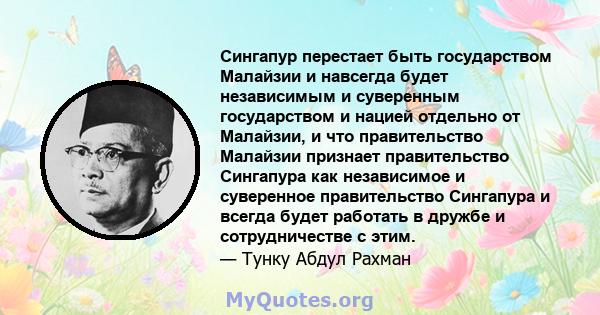 Сингапур перестает быть государством Малайзии и навсегда будет независимым и суверенным государством и нацией отдельно от Малайзии, и что правительство Малайзии признает правительство Сингапура как независимое и