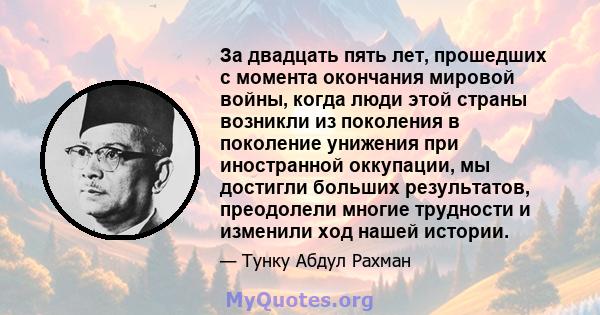 За двадцать пять лет, прошедших с момента окончания мировой войны, когда люди этой страны возникли из поколения в поколение унижения при иностранной оккупации, мы достигли больших результатов, преодолели многие