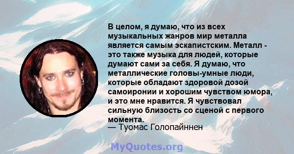 В целом, я думаю, что из всех музыкальных жанров мир металла является самым эскапистским. Металл - это также музыка для людей, которые думают сами за себя. Я думаю, что металлические головы-умные люди, которые обладают