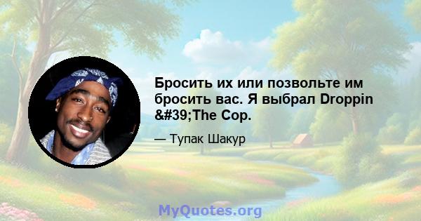 Бросить их или позвольте им бросить вас. Я выбрал Droppin 'The Cop.