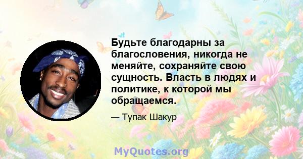 Будьте благодарны за благословения, никогда не меняйте, сохраняйте свою сущность. Власть в людях и политике, к которой мы обращаемся.