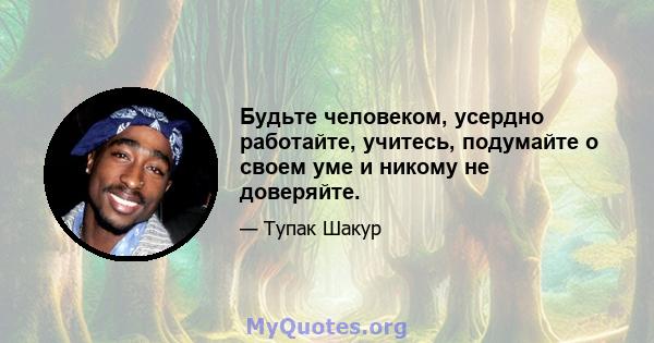 Будьте человеком, усердно работайте, учитесь, подумайте о своем уме и никому не доверяйте.