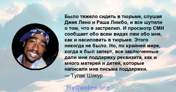 Было тяжело сидеть в тюрьме, слушая Джея Лено и Раша Лимбо, и все шутили о том, что я застрелил. И просмотр СМИ сообщает обо всем видах лжи обо мне, как и насиловать в тюрьме. Этого никогда не было. Но, по крайней мере, 