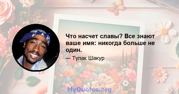 Что насчет славы? Все знают ваше имя: никогда больше не один.