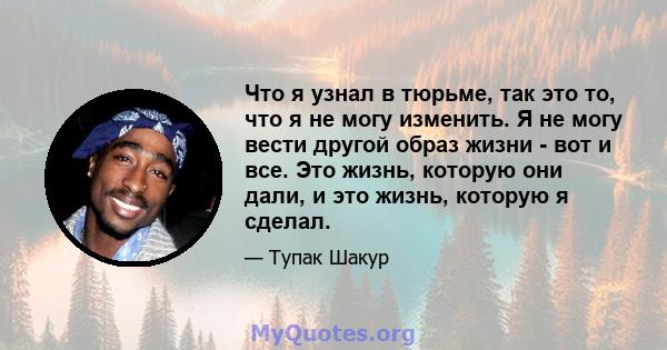 Что я узнал в тюрьме, так это то, что я не могу изменить. Я не могу вести другой образ жизни - вот и все. Это жизнь, которую они дали, и это жизнь, которую я сделал.