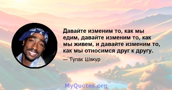 Давайте изменим то, как мы едим, давайте изменим то, как мы живем, и давайте изменим то, как мы относимся друг к другу.