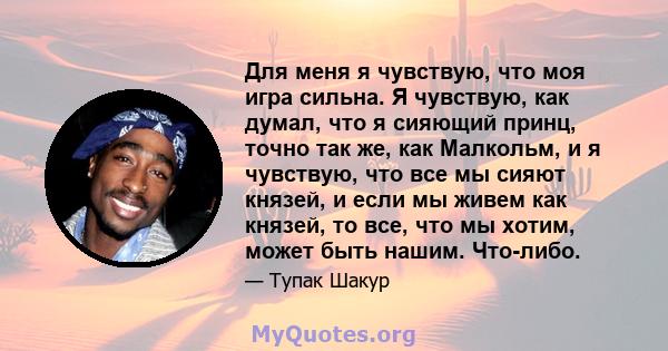 Для меня я чувствую, что моя игра сильна. Я чувствую, как думал, что я сияющий принц, точно так же, как Малкольм, и я чувствую, что все мы сияют князей, и если мы живем как князей, то все, что мы хотим, может быть