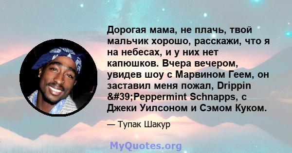 Дорогая мама, не плачь, твой мальчик хорошо, расскажи, что я на небесах, и у них нет капюшков. Вчера вечером, увидев шоу с Марвином Геем, он заставил меня пожал, Drippin 'Peppermint Schnapps, с Джеки Уилсоном и