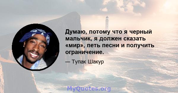 Думаю, потому что я черный мальчик, я должен сказать «мир», петь песни и получить ограничение.