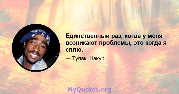 Единственный раз, когда у меня возникают проблемы, это когда я сплю.