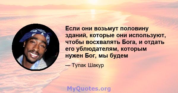 Если они возьмут половину зданий, которые они используют, чтобы восхвалять Бога, и отдать его ублюдателям, которым нужен Бог, мы будем