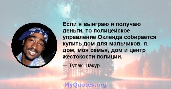 Если я выиграю и получаю деньги, то полицейское управление Окленда собирается купить дом для мальчиков, я, дом, моя семья, дом и центр жестокости полиции.