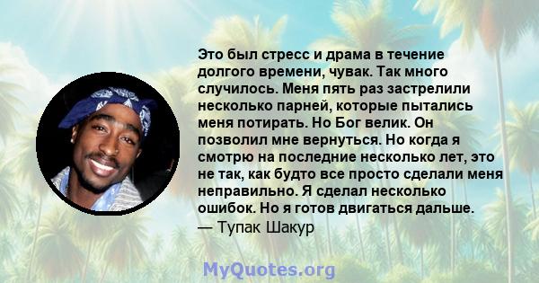 Это был стресс и драма в течение долгого времени, чувак. Так много случилось. Меня пять раз застрелили несколько парней, которые пытались меня потирать. Но Бог велик. Он позволил мне вернуться. Но когда я смотрю на