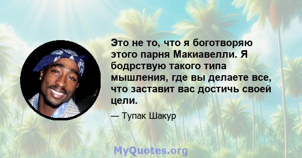 Это не то, что я боготворяю этого парня Макиавелли. Я бодрствую такого типа мышления, где вы делаете все, что заставит вас достичь своей цели.