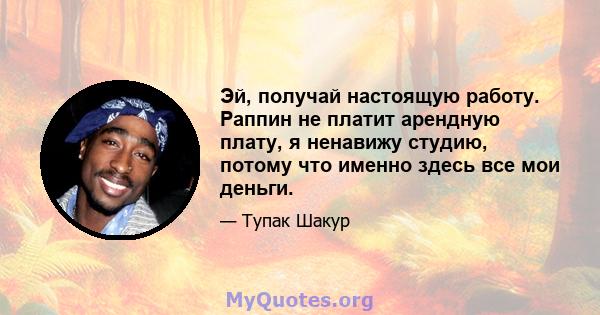 Эй, получай настоящую работу. Раппин не платит арендную плату, я ненавижу студию, потому что именно здесь все мои деньги.