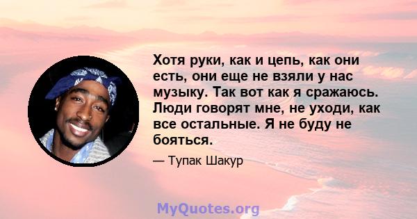 Хотя руки, как и цепь, как они есть, они еще не взяли у нас музыку. Так вот как я сражаюсь. Люди говорят мне, не уходи, как все остальные. Я не буду не бояться.