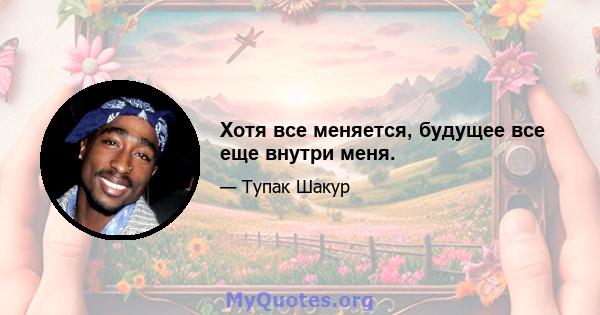 Хотя все меняется, будущее все еще внутри меня.