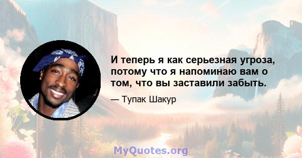 И теперь я как серьезная угроза, потому что я напоминаю вам о том, что вы заставили забыть.