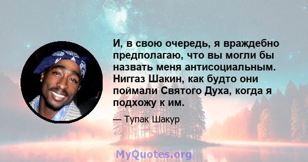 И, в свою очередь, я враждебно предполагаю, что вы могли бы назвать меня антисоциальным. Ниггаз Шакин, как будто они поймали Святого Духа, когда я подхожу к им.