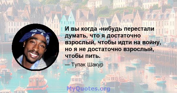 И вы когда -нибудь перестали думать, что я достаточно взрослый, чтобы идти на войну, но я не достаточно взрослый, чтобы пить.