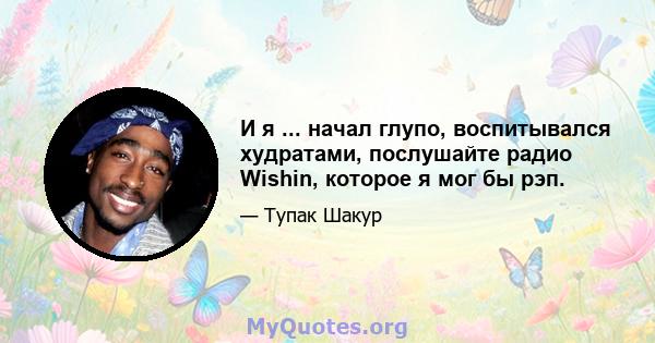 И я ... начал глупо, воспитывался худратами, послушайте радио Wishin, которое я мог бы рэп.